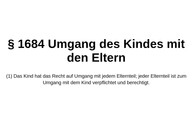Zu sehen ist der Gesetzestext von Paragraph 1684, Umgang des Kindes mit den Eltern, im Bürgerlichen Gesetzbuch. Er besagt, dass das Kind ein Recht auf Umgang mit jedem Elternteil hat und jeder Elternteil zum Umgang verpflichtet und berechtigt ist.